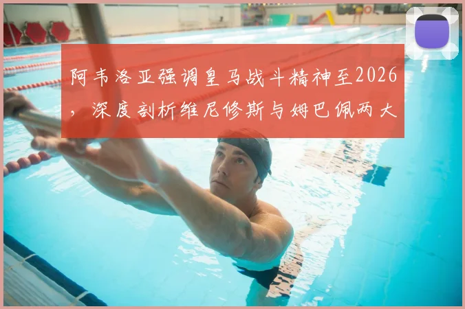 阿韦洛亚强调皇马战斗精神至2026，深度剖析维尼修斯与姆巴佩两大顶级球星对球队的关键作用