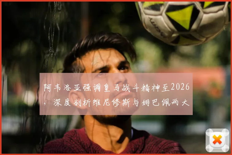 阿韦洛亚强调皇马战斗精神至2026，深度剖析维尼修斯与姆巴佩两大顶级球星对球队的关键作用