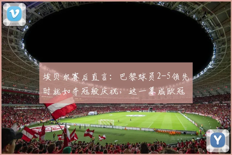 埃贝尔赛后直言：巴黎球员2-5领先时就如夺冠般庆祝，这一幕成欧冠经典话题