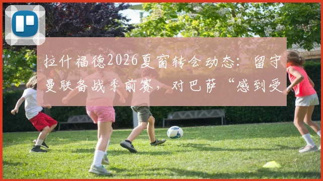 拉什福德2026夏窗转会动态：留守曼联备战季前赛，对巴萨“感到受伤”原因分析