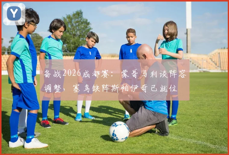 备战2026成都赛：蒙哥马利谈阵容调整，塞鸟缺阵斯帕伊奇已就位