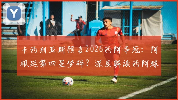 卡西利亚斯预言2026西阿争冠：阿根廷第四星梦碎？深度解读西阿球迷对立与巨星渊源