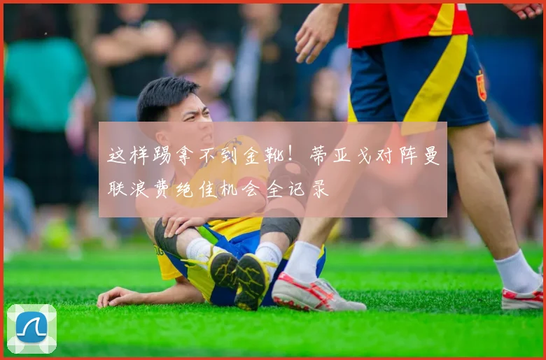 这样踢拿不到金靴！蒂亚戈对阵曼联浪费绝佳机会全记录