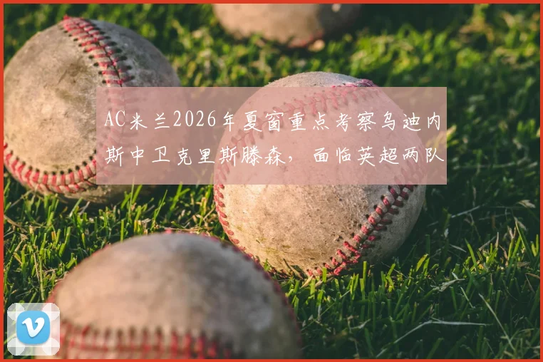 AC米兰2026年夏窗重点考察乌迪内斯中卫克里斯滕森，面临英超两队竞争，球员身价与前景解析