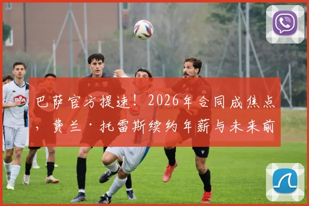 巴萨官方提速!2026年合同成焦点,费兰·托雷斯续约年薪与未来前景深度解析