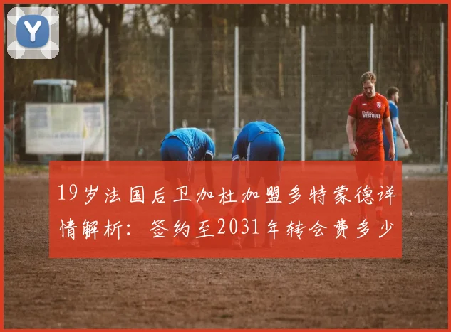 19岁法国后卫加杜加盟多特蒙德详情解析：签约至2031年转会费多少，技术特点及对大黄蜂后防影响评估