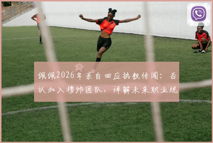佩佩2026年亲自回应执教传闻:否认加入穆帅团队,详解未来职业规划与退役打算