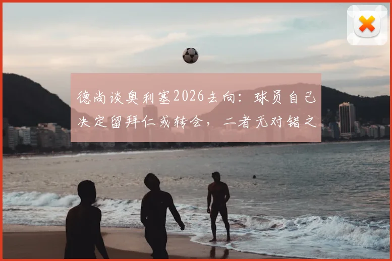 德尚谈奥利塞2026去向：球员自己决定留拜仁或转会，二者无对错之分，附最新去留分析