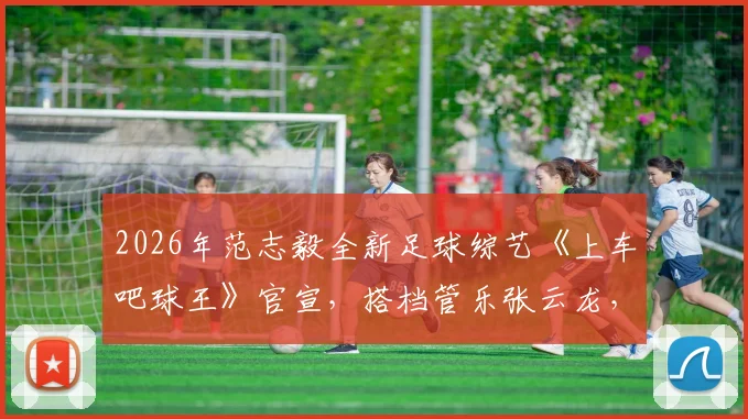 2026年范志毅全新足球综艺《上车吧球王》官宣，搭档管乐张云龙，球迷围观指南