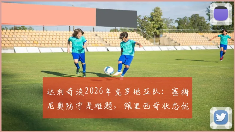 达利奇谈2026年克罗地亚队:塞梅尼奥防守是难题,佩里西奇状态优于格瓦迪奥尔的背后原因分析