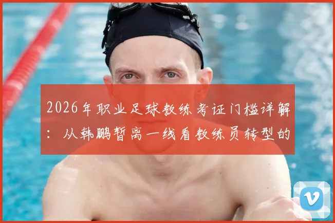2026年职业足球教练考证门槛详解：从韩鹏暂离一线看教练员转型的必然选择与挑战