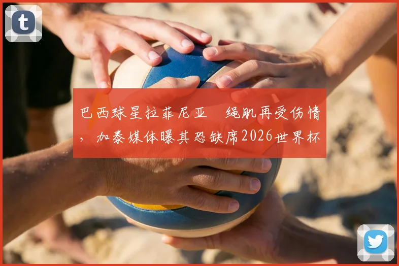 巴西球星拉菲尼亚腘绳肌再受伤情,加泰媒体曝其恐缺席2026世界杯剩余比赛,附详细伤情分析与球队影响